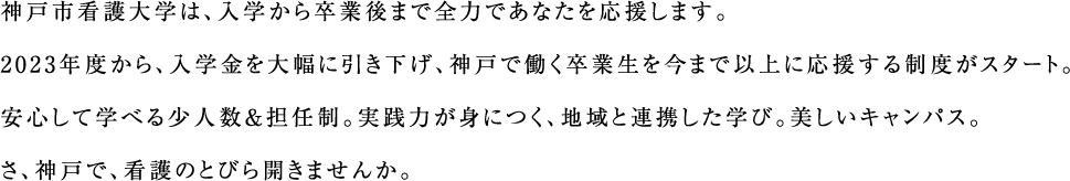 神戸市看護大学は、入学から卒業後まで全力であなたを応援します。2023年度から、入学金を大幅に引き下げ、神戸で働く卒業生を今まで以上に応援する制度がスタート。安心して学べる少人数＆担任制。実践力が身につく、地域と連携した学び。美しいキャンパス。さあ、神戸で、看護のとびら開きませんか。